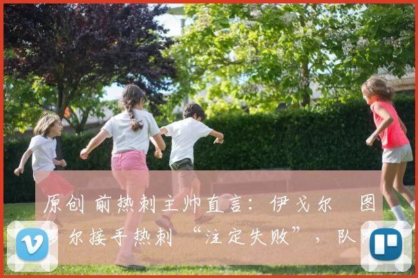 原创 前热刺主帅直言:伊戈尔・图多尔接手热刺 “注定失败”,队内氛围 “ toxic 至极”