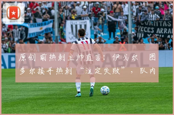 原创 前热刺主帅直言:伊戈尔・图多尔接手热刺 “注定失败”,队内氛围 “ toxic 至极”