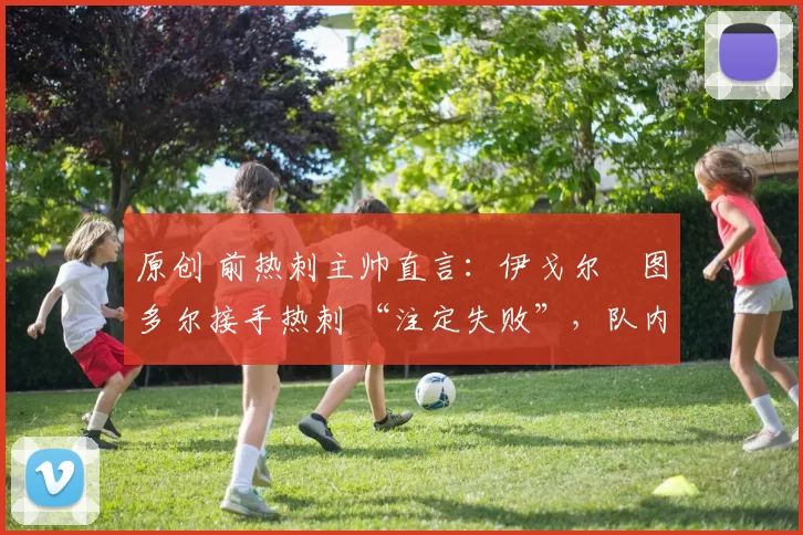 原创 前热刺主帅直言：伊戈尔・图多尔接手热刺 “注定失败”，队内氛围 “ toxic 至极”