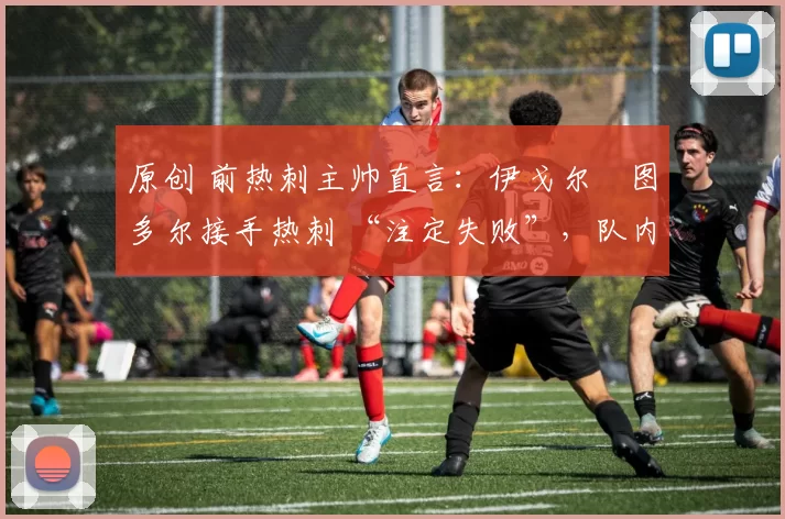 原创 前热刺主帅直言:伊戈尔・图多尔接手热刺 “注定失败”,队内氛围 “ toxic 至极”