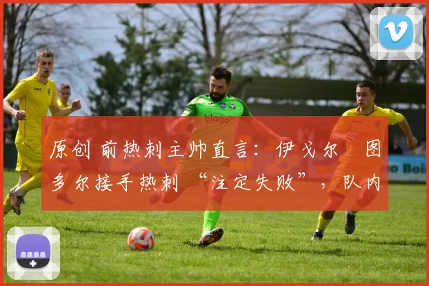 原创 前热刺主帅直言:伊戈尔・图多尔接手热刺 “注定失败”,队内氛围 “ toxic 至极”