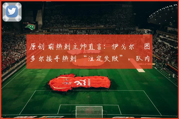 原创 前热刺主帅直言：伊戈尔・图多尔接手热刺 “注定失败”，队内氛围 “ toxic 至极”