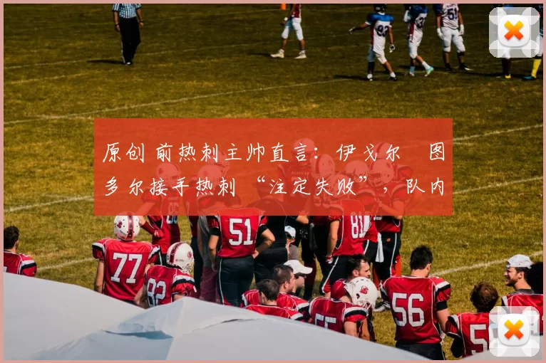 原创 前热刺主帅直言:伊戈尔・图多尔接手热刺 “注定失败”,队内氛围 “ toxic 至极”