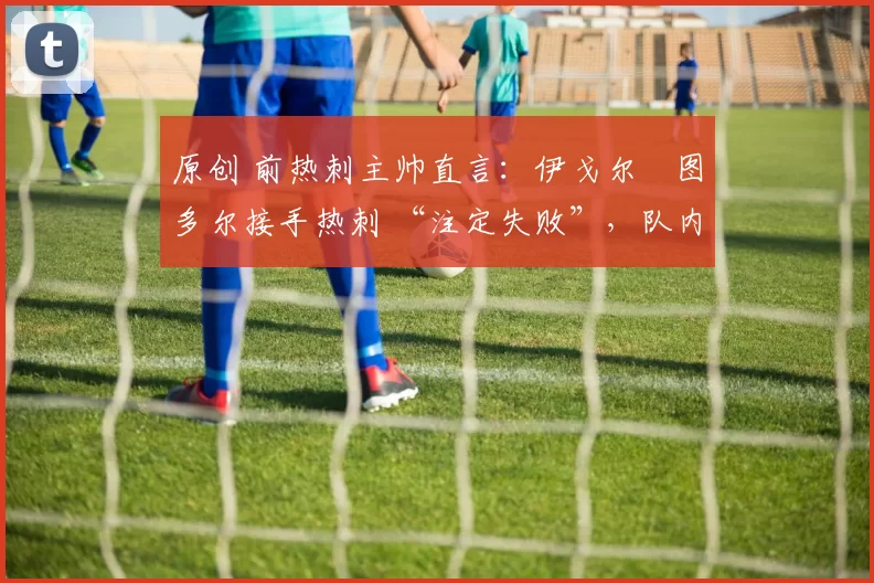 原创 前热刺主帅直言:伊戈尔・图多尔接手热刺 “注定失败”,队内氛围 “ toxic 至极”