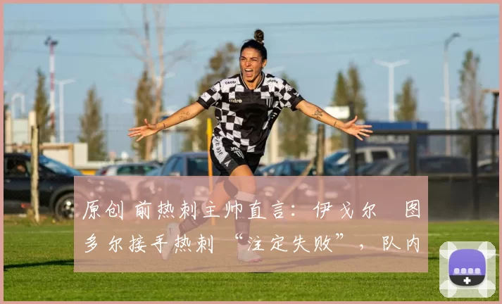 原创 前热刺主帅直言:伊戈尔・图多尔接手热刺 “注定失败”,队内氛围 “ toxic 至极”