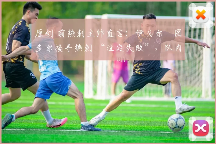 原创 前热刺主帅直言:伊戈尔・图多尔接手热刺 “注定失败”,队内氛围 “ toxic 至极”