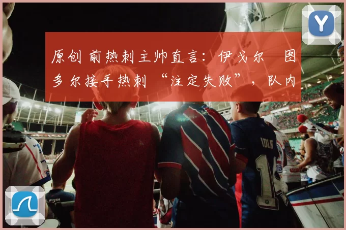 原创 前热刺主帅直言:伊戈尔・图多尔接手热刺 “注定失败”,队内氛围 “ toxic 至极”