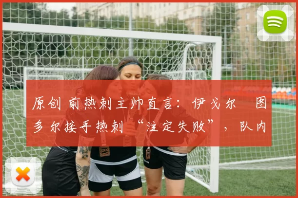 原创 前热刺主帅直言：伊戈尔・图多尔接手热刺 “注定失败”，队内氛围 “ toxic 至极”