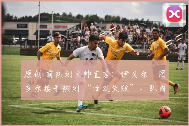 原创 前热刺主帅直言:伊戈尔・图多尔接手热刺 “注定失败”,队内氛围 “ toxic 至极”