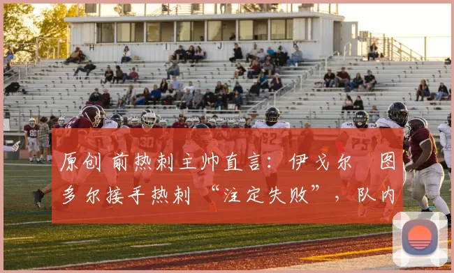 原创 前热刺主帅直言：伊戈尔・图多尔接手热刺 “注定失败”，队内氛围 “ toxic 至极”