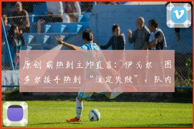 原创 前热刺主帅直言:伊戈尔・图多尔接手热刺 “注定失败”,队内氛围 “ toxic 至极”