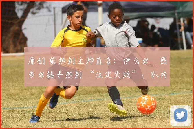 原创 前热刺主帅直言:伊戈尔・图多尔接手热刺 “注定失败”,队内氛围 “ toxic 至极”
