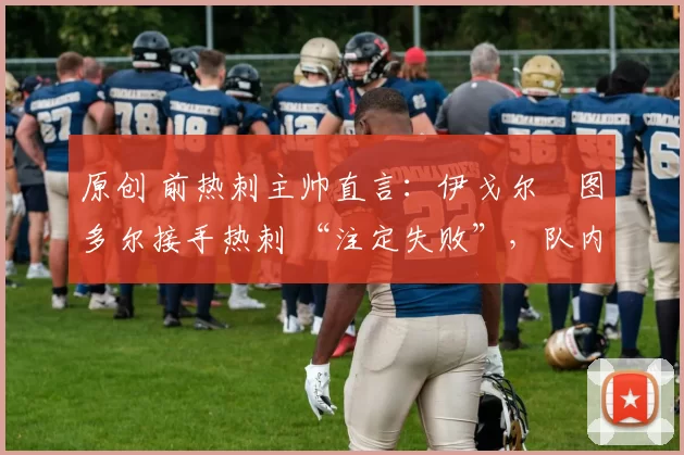 原创 前热刺主帅直言:伊戈尔・图多尔接手热刺 “注定失败”,队内氛围 “ toxic 至极”