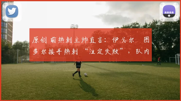 原创 前热刺主帅直言：伊戈尔・图多尔接手热刺 “注定失败”，队内氛围 “ toxic 至极”