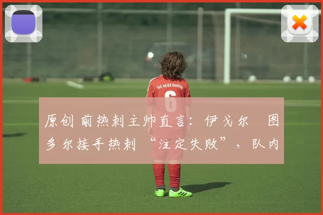原创 前热刺主帅直言:伊戈尔・图多尔接手热刺 “注定失败”,队内氛围 “ toxic 至极”