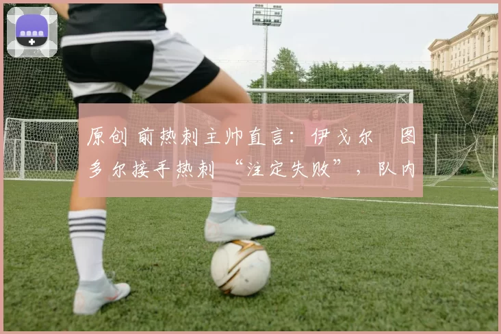 原创 前热刺主帅直言:伊戈尔・图多尔接手热刺 “注定失败”,队内氛围 “ toxic 至极”