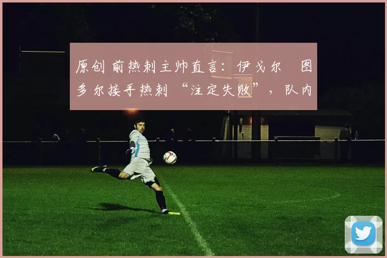 原创 前热刺主帅直言:伊戈尔・图多尔接手热刺 “注定失败”,队内氛围 “ toxic 至极”