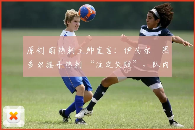 原创 前热刺主帅直言:伊戈尔・图多尔接手热刺 “注定失败”,队内氛围 “ toxic 至极”