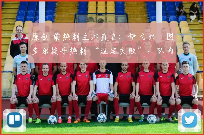 原创 前热刺主帅直言:伊戈尔・图多尔接手热刺 “注定失败”,队内氛围 “ toxic 至极”