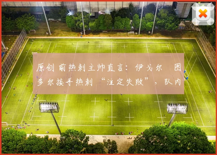 原创 前热刺主帅直言:伊戈尔・图多尔接手热刺 “注定失败”,队内氛围 “ toxic 至极”