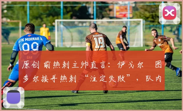 原创 前热刺主帅直言:伊戈尔・图多尔接手热刺 “注定失败”,队内氛围 “ toxic 至极”