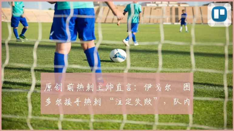 原创 前热刺主帅直言:伊戈尔・图多尔接手热刺 “注定失败”,队内氛围 “ toxic 至极”