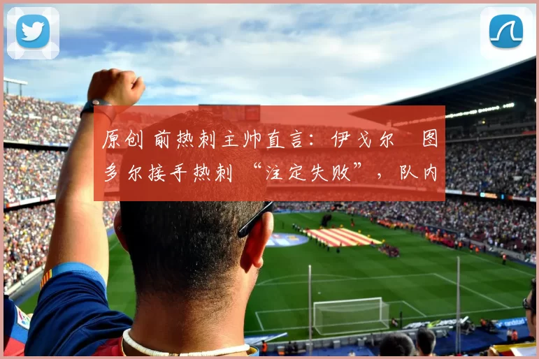 原创 前热刺主帅直言：伊戈尔・图多尔接手热刺 “注定失败”，队内氛围 “ toxic 至极”