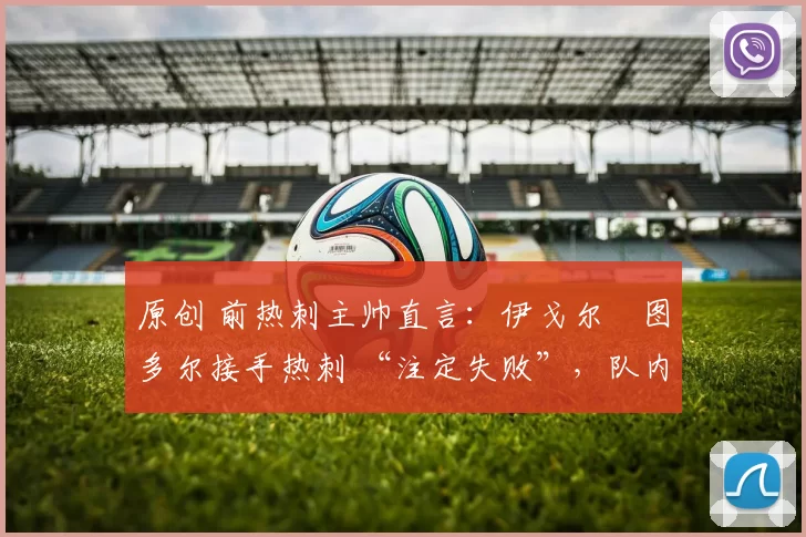 原创 前热刺主帅直言:伊戈尔・图多尔接手热刺 “注定失败”,队内氛围 “ toxic 至极”