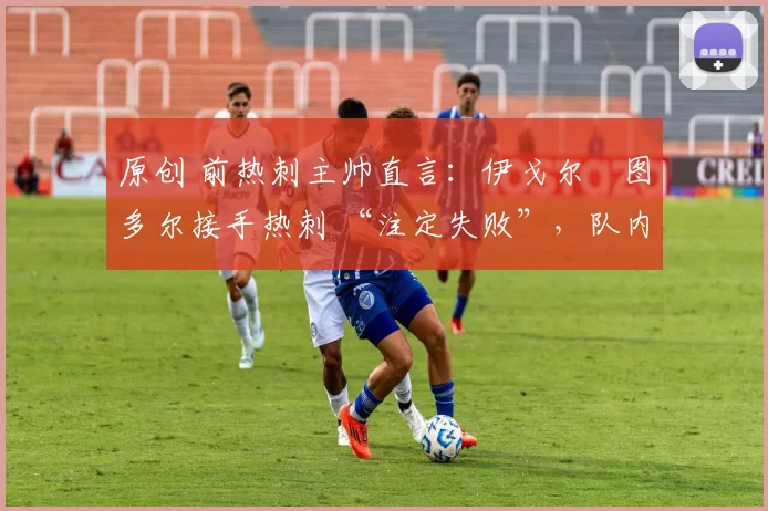 原创 前热刺主帅直言:伊戈尔・图多尔接手热刺 “注定失败”,队内氛围 “ toxic 至极”