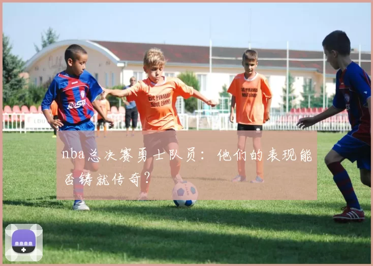 nba总决赛勇士队员:他们的表现能否铸就传奇?