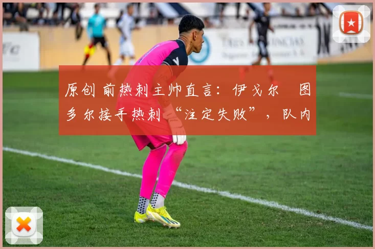 原创 前热刺主帅直言:伊戈尔・图多尔接手热刺 “注定失败”,队内氛围 “ toxic 至极”