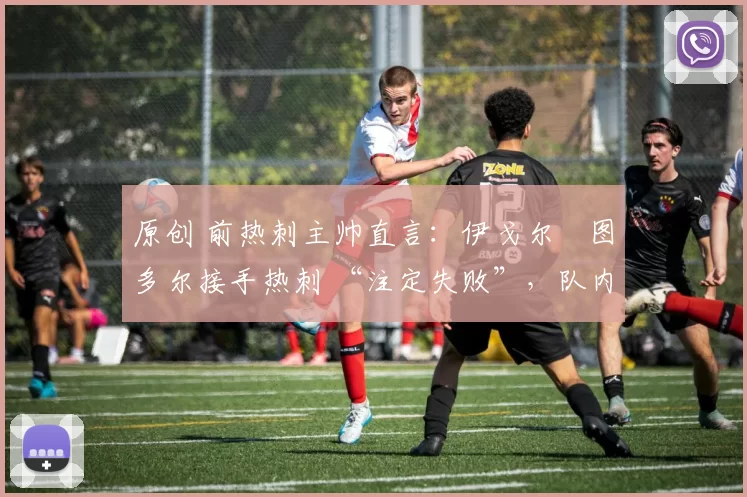 原创 前热刺主帅直言:伊戈尔・图多尔接手热刺 “注定失败”,队内氛围 “ toxic 至极”