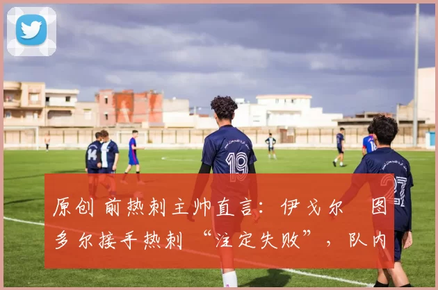 原创 前热刺主帅直言:伊戈尔・图多尔接手热刺 “注定失败”,队内氛围 “ toxic 至极”