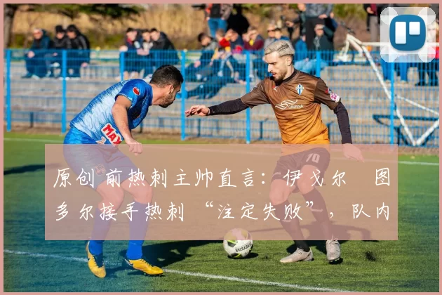 原创 前热刺主帅直言:伊戈尔・图多尔接手热刺 “注定失败”,队内氛围 “ toxic 至极”
