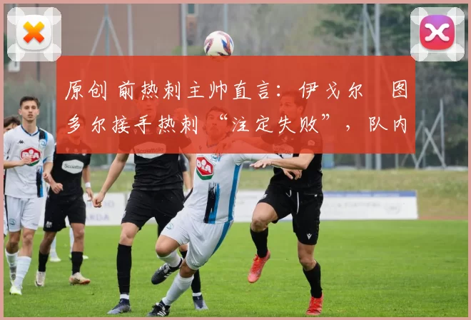 原创 前热刺主帅直言:伊戈尔・图多尔接手热刺 “注定失败”,队内氛围 “ toxic 至极”
