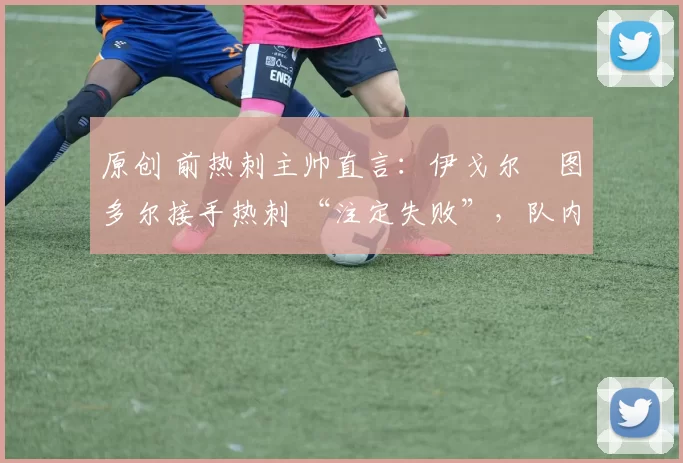 原创 前热刺主帅直言:伊戈尔・图多尔接手热刺 “注定失败”,队内氛围 “ toxic 至极”