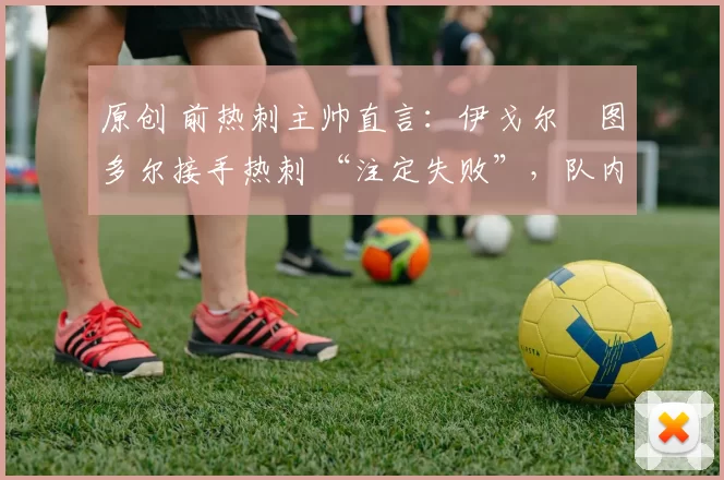 原创 前热刺主帅直言:伊戈尔・图多尔接手热刺 “注定失败”,队内氛围 “ toxic 至极”