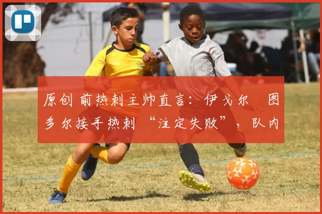 原创 前热刺主帅直言:伊戈尔・图多尔接手热刺 “注定失败”,队内氛围 “ toxic 至极”