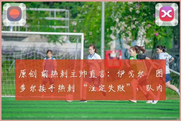 原创 前热刺主帅直言:伊戈尔・图多尔接手热刺 “注定失败”,队内氛围 “ toxic 至极”