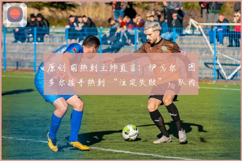 原创 前热刺主帅直言:伊戈尔・图多尔接手热刺 “注定失败”,队内氛围 “ toxic 至极”