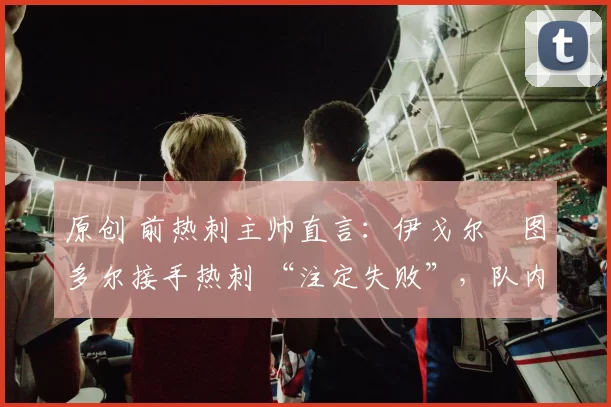 原创 前热刺主帅直言：伊戈尔・图多尔接手热刺 “注定失败”，队内氛围 “ toxic 至极”