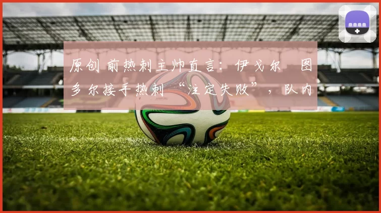 原创 前热刺主帅直言:伊戈尔・图多尔接手热刺 “注定失败”,队内氛围 “ toxic 至极”