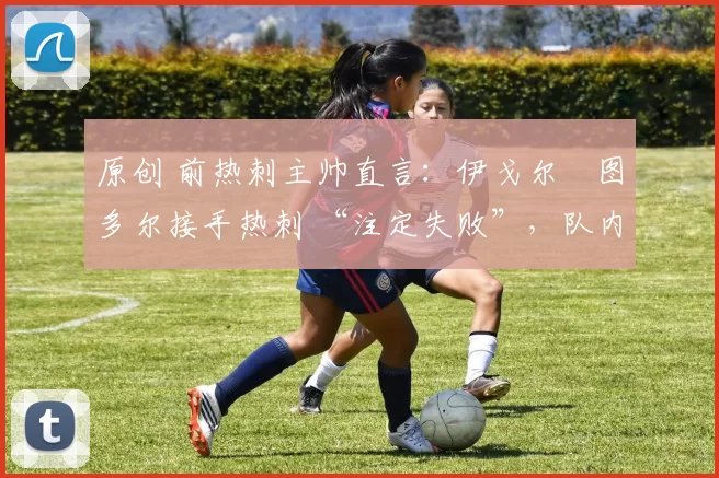 原创 前热刺主帅直言:伊戈尔・图多尔接手热刺 “注定失败”,队内氛围 “ toxic 至极”