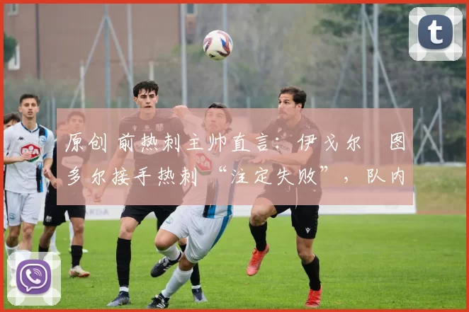 原创 前热刺主帅直言:伊戈尔・图多尔接手热刺 “注定失败”,队内氛围 “ toxic 至极”
