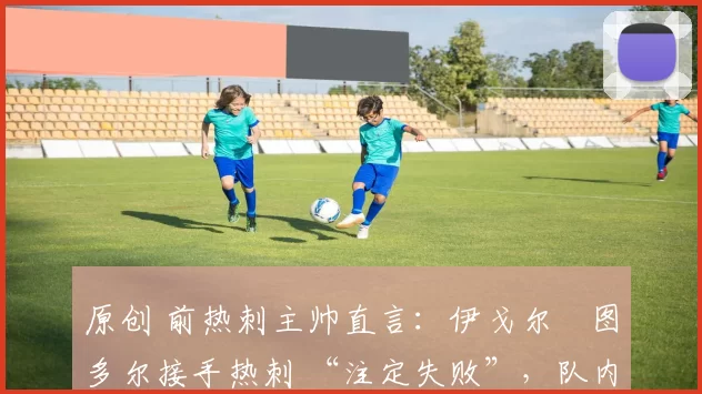原创 前热刺主帅直言:伊戈尔・图多尔接手热刺 “注定失败”,队内氛围 “ toxic 至极”
