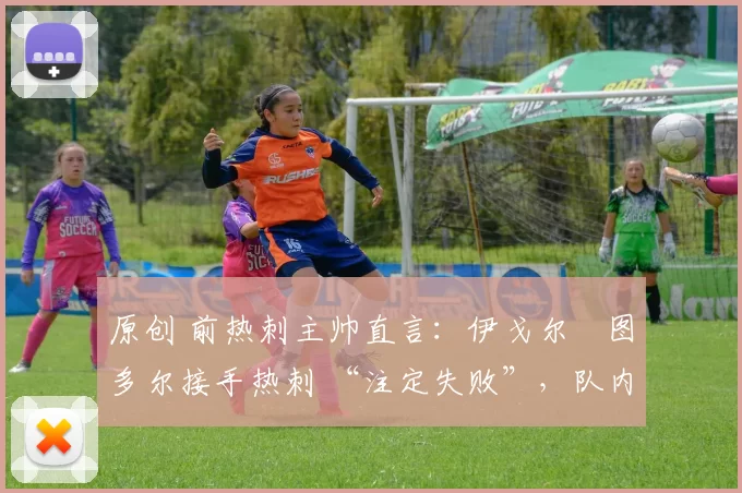 原创 前热刺主帅直言:伊戈尔・图多尔接手热刺 “注定失败”,队内氛围 “ toxic 至极”