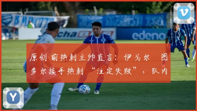 原创 前热刺主帅直言:伊戈尔・图多尔接手热刺 “注定失败”,队内氛围 “ toxic 至极”