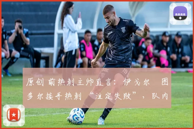 原创 前热刺主帅直言:伊戈尔・图多尔接手热刺 “注定失败”,队内氛围 “ toxic 至极”