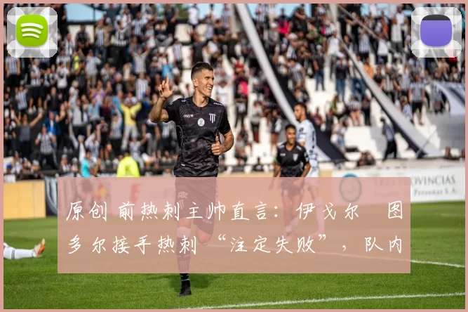 原创 前热刺主帅直言:伊戈尔・图多尔接手热刺 “注定失败”,队内氛围 “ toxic 至极”