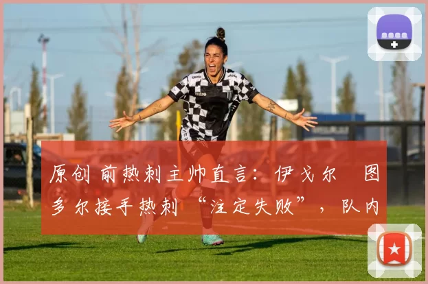 原创 前热刺主帅直言:伊戈尔・图多尔接手热刺 “注定失败”,队内氛围 “ toxic 至极”